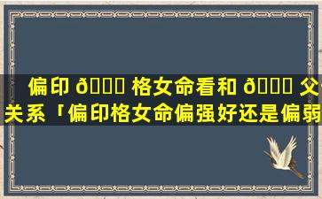 偏印 💐 格女命看和 🐎 父母关系「偏印格女命偏强好还是偏弱好」